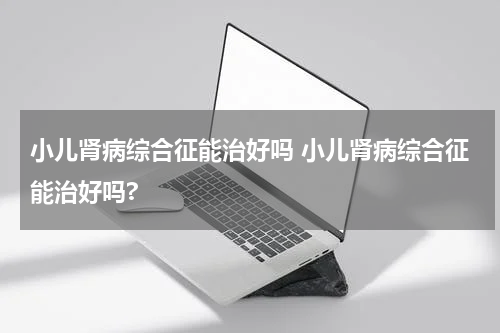小儿肾病综合征能治好吗 小儿肾病综合征能治好吗?