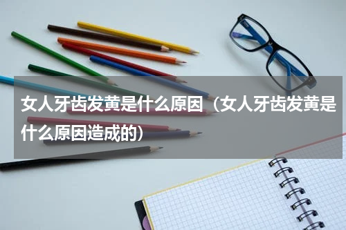 女人牙齿发黄是什么原因（女人牙齿发黄是什么原因造成的）