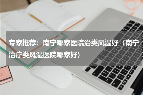 专家推荐：南宁哪家医院治类风湿好（南宁治疗类风湿医院哪家好）