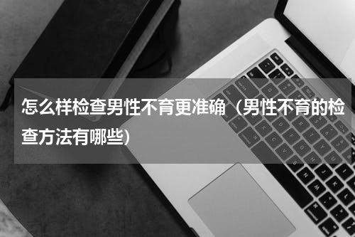 怎么样检查男性不育更准确（男性不育的检查方法有哪些）