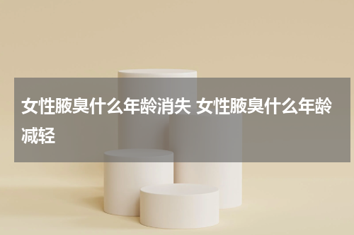 女性腋臭什么年龄消失 女性腋臭什么年龄减轻