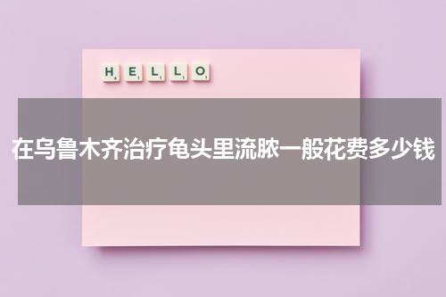 在乌鲁木齐治疗龟头里流脓一般花费多少钱