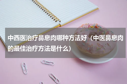 中西医治疗鼻息肉哪种方法好（中医鼻息肉的最佳治疗方法是什么）