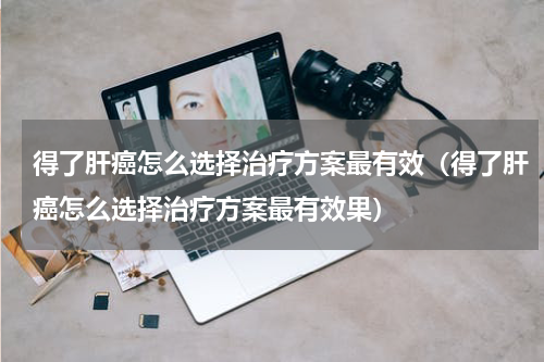 得了肝癌怎么选择治疗方案最有效（得了肝癌怎么选择治疗方案最有效果）