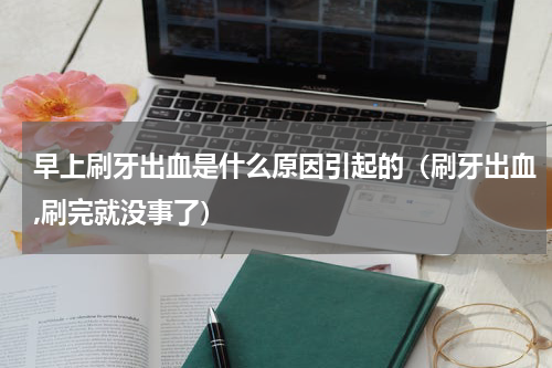 早上刷牙出血是什么原因引起的（刷牙出血,刷完就没事了）