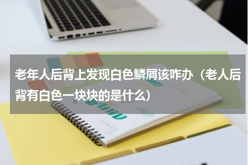 老年人后背上发现白色鳞屑该咋办（老人后背有白色一块块的是什么）