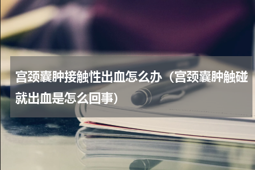 宫颈囊肿接触性出血怎么办（宫颈囊肿触碰就出血是怎么回事）