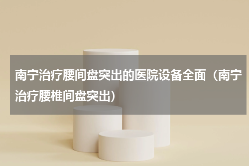 南宁治疗腰间盘突出的医院设备全面（南宁治疗腰椎间盘突出）