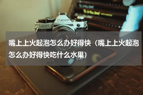 嘴上上火起泡怎么办好得快（嘴上上火起泡怎么办好得快吃什么水果）