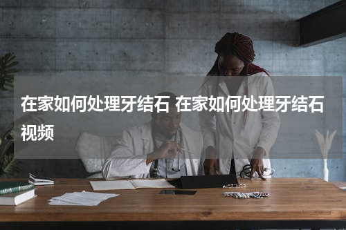 在家如何处理牙结石 在家如何处理牙结石视频