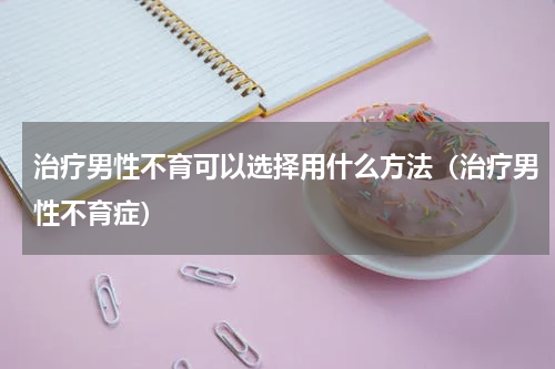 治疗男性不育可以选择用什么方法（治疗男性不育症）