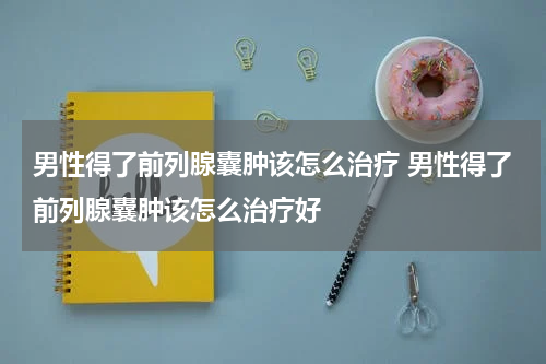 男性得了前列腺囊肿该怎么治疗 男性得了前列腺囊肿该怎么治疗好