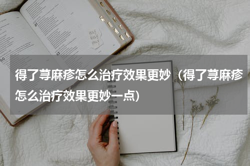 得了荨麻疹怎么治疗效果更妙（得了荨麻疹怎么治疗效果更妙一点）