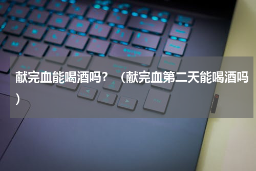 献完血能喝酒吗？（献完血第二天能喝酒吗）