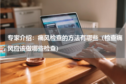 专家介绍：痛风检查的方法有哪些（检查痛风应该做哪些检查）