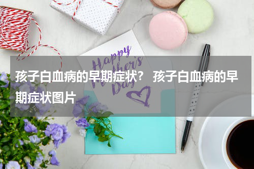 孩子白血病的早期症状？ 孩子白血病的早期症状图片