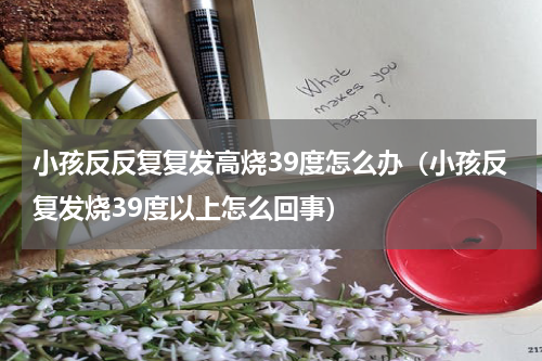 小孩反反复复发高烧39度怎么办（小孩反复发烧39度以上怎么回事）