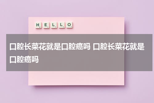 口腔长菜花就是口腔癌吗 口腔长菜花就是口腔癌吗