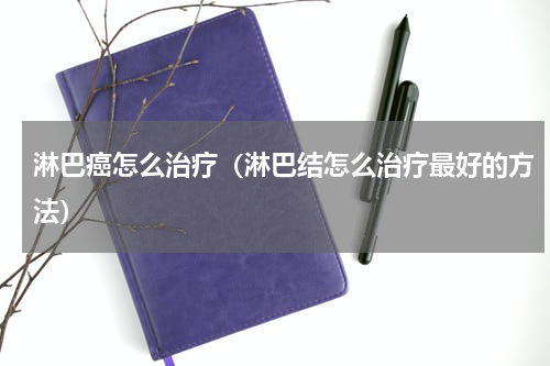 淋巴癌怎么治疗（淋巴结怎么治疗最好的方法）