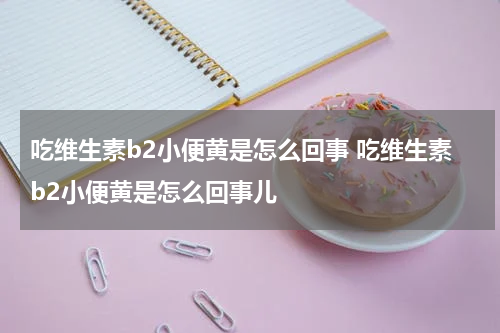 吃维生素b2小便黄是怎么回事 吃维生素b2小便黄是怎么回事儿