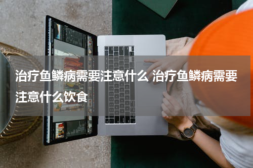 治疗鱼鳞病需要注意什么 治疗鱼鳞病需要注意什么饮食