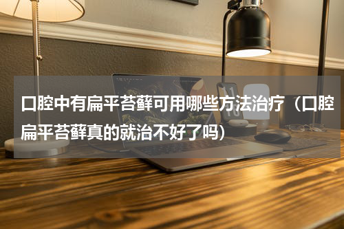 口腔中有扁平苔藓可用哪些方法治疗（口腔扁平苔藓真的就治不好了吗）