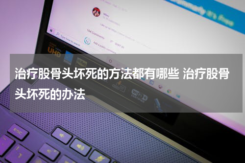 治疗股骨头坏死的方法都有哪些 治疗股骨头坏死的办法