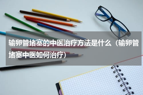 输卵管堵塞的中医治疗方法是什么（输卵管堵塞中医如何治疗）