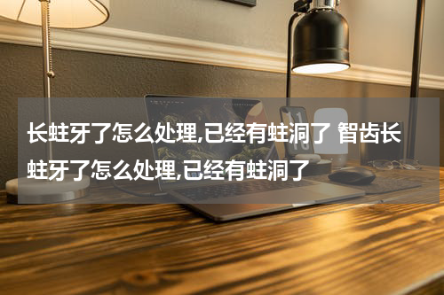 长蛀牙了怎么处理,已经有蛀洞了 智齿长蛀牙了怎么处理,已经有蛀洞了