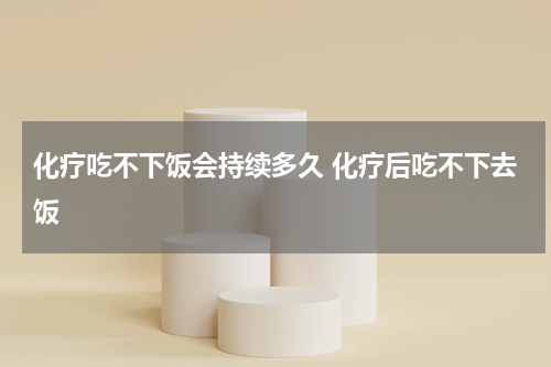 化疗吃不下饭会持续多久 化疗后吃不下去饭