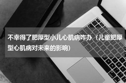 不幸得了肥厚型小儿心肌病咋办（儿童肥厚型心肌病对未来的影响）