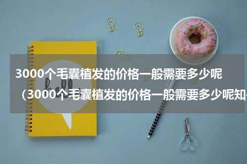 3000个毛囊植发的价格一般需要多少呢（3000个毛囊植发的价格一般需要多少呢知乎）