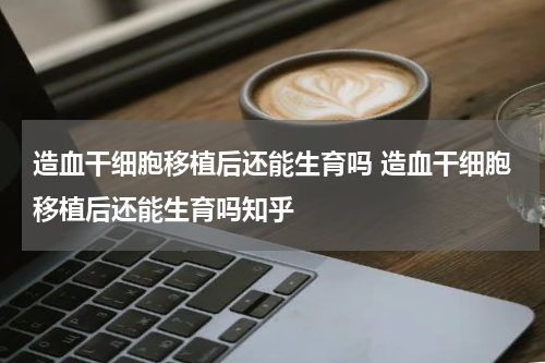 造血干细胞移植后还能生育吗 造血干细胞移植后还能生育吗知乎