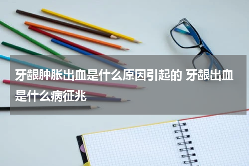 牙龈肿胀出血是什么原因引起的 牙龈出血是什么病征兆