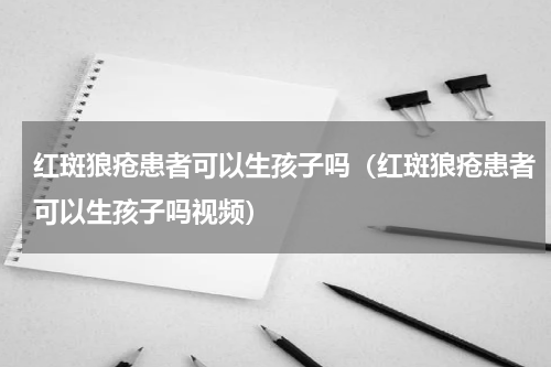红斑狼疮患者可以生孩子吗（红斑狼疮患者可以生孩子吗视频）