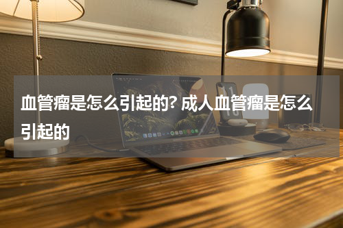 血管瘤是怎么引起的? 成人血管瘤是怎么引起的