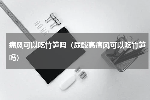痛风可以吃竹笋吗（尿酸高痛风可以吃竹笋吗）
