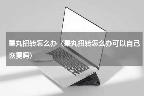 睾丸扭转怎么办（睾丸扭转怎么办可以自己恢复吗）