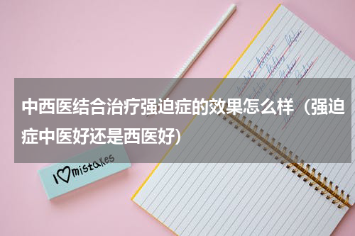 中西医结合治疗强迫症的效果怎么样（强迫症中医好还是西医好）