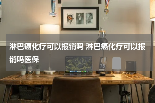 淋巴癌化疗可以报销吗 淋巴癌化疗可以报销吗医保