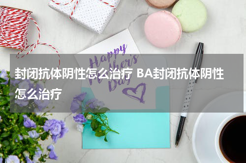 封闭抗体阴性怎么治疗 BA封闭抗体阴性怎么治疗