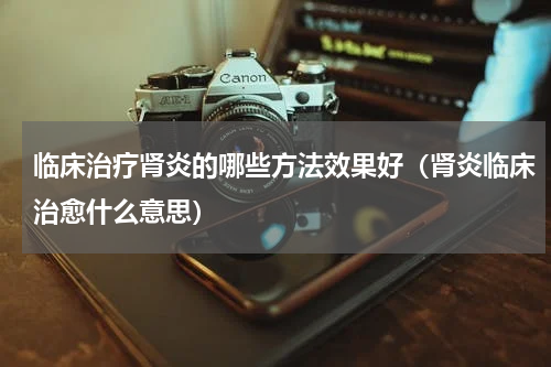 临床治疗肾炎的哪些方法效果好（肾炎临床治愈什么意思）