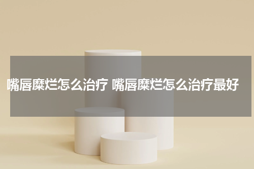 嘴唇糜烂怎么治疗 嘴唇糜烂怎么治疗最好