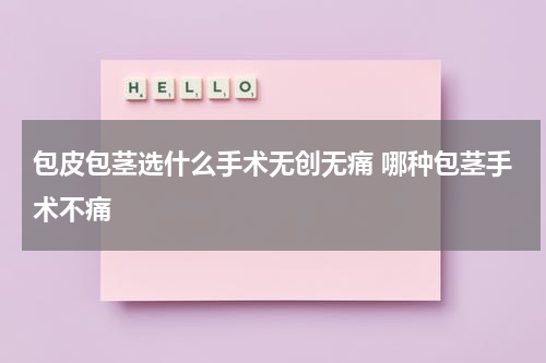 包皮包茎选什么手术无创无痛 哪种包茎手术不痛