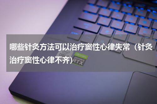 哪些针灸方法可以治疗窦性心律失常（针灸治疗窦性心律不齐）