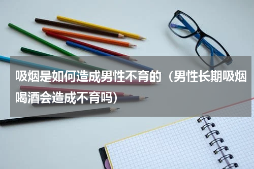 吸烟是如何造成男性不育的（男性长期吸烟喝酒会造成不育吗）