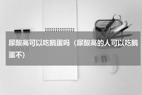 尿酸高可以吃鹅蛋吗（尿酸高的人可以吃鹅蛋不）