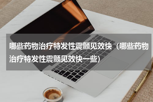 哪些药物治疗特发性震颤见效快（哪些药物治疗特发性震颤见效快一些）