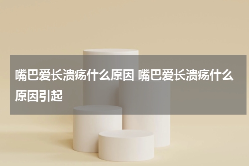 嘴巴爱长溃疡什么原因 嘴巴爱长溃疡什么原因引起