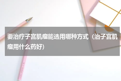要治疗子宫肌瘤能选用哪种方式（治子宫肌瘤用什么药好）